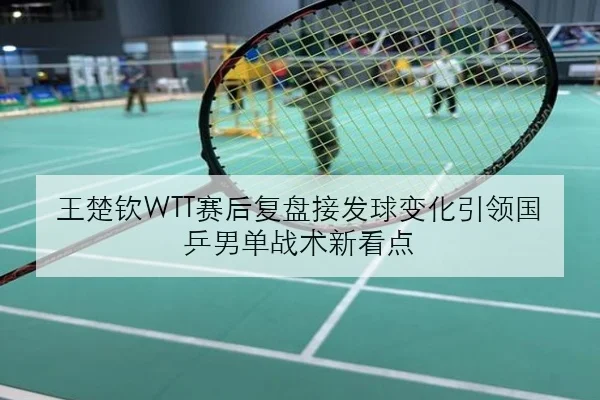 王楚钦WTT赛后复盘接发球变化引领国乒男单战术新看点
